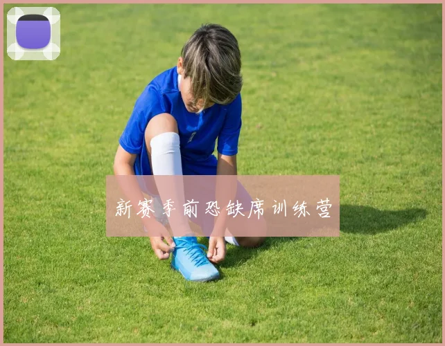 新赛季前恐缺席训练营