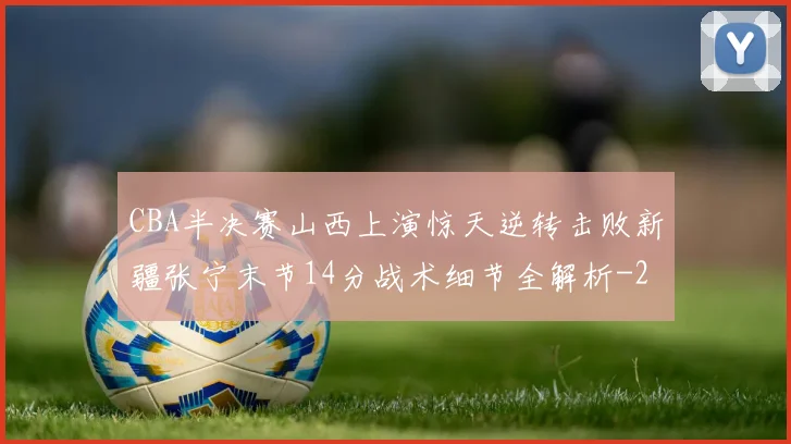 CBA半决赛山西上演惊天逆转击败新疆张宁末节14分战术细节全解析