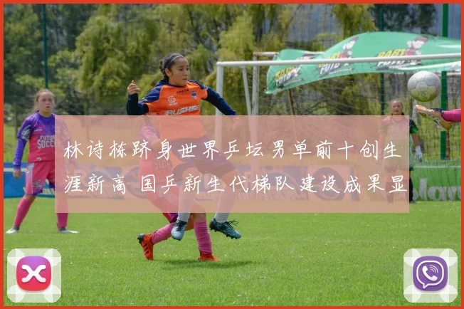林诗栋跻身世界乒坛男单前十创生涯新高 国乒新生代梯队建设成果显著已露峥嵘