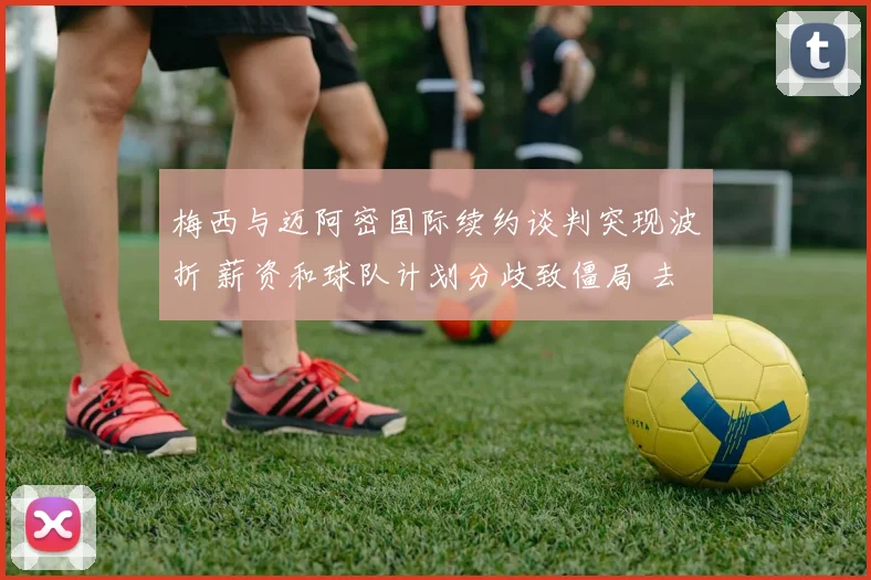 梅西与迈阿密国际续约谈判突现波折 薪资和球队计划分歧致僵局 去留存疑