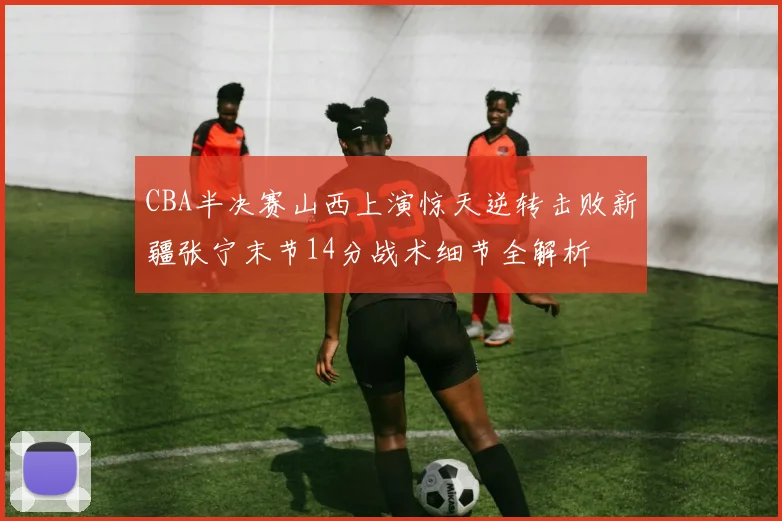 CBA半决赛山西上演惊天逆转击败新疆张宁末节14分战术细节全解析