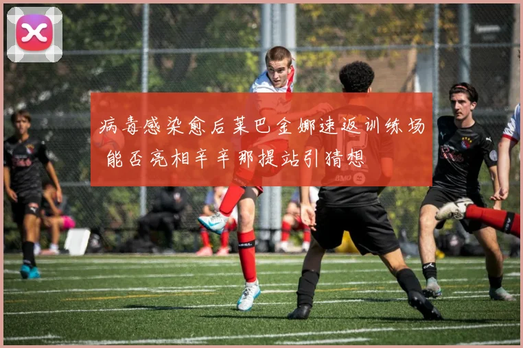 病毒感染愈后莱巴金娜速返训练场 能否亮相辛辛那提站引猜想