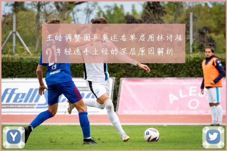 王皓调整国乒奥运名单启用林诗栋，年轻选手上位的深层原因解析