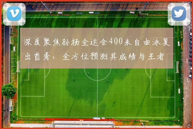 深度聚焦孙杨全运会400米自由泳复出首秀,全方位预测其成绩与王者归来能否重塑辉煌