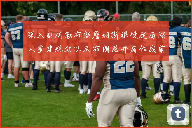 深入剖析勒布朗詹姆斯退役迷局湖人重建规划以及布朗尼并肩作战前景