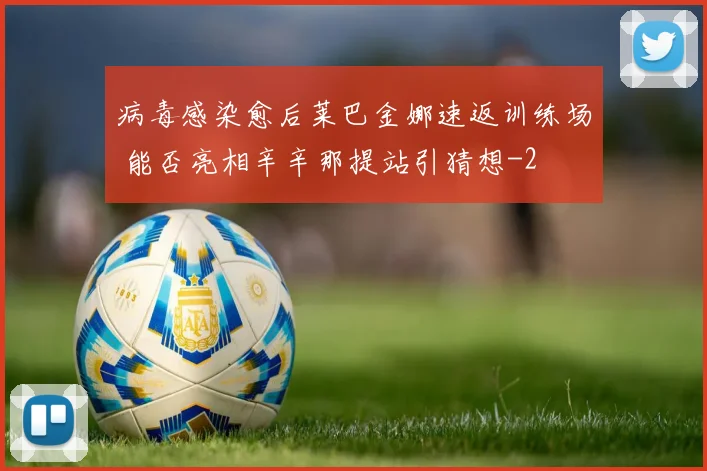 病毒感染愈后莱巴金娜速返训练场 能否亮相辛辛那提站引猜想