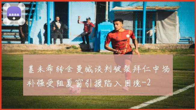 基米希转会曼城谈判破裂拜仁中场补强受阻夏窗引援陷入困境