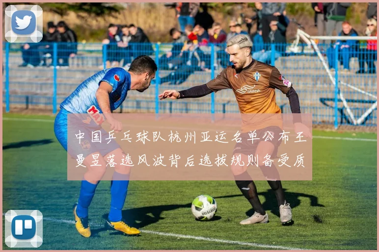 中国乒乓球队杭州亚运名单公布王曼昱落选风波背后选拔规则备受质疑