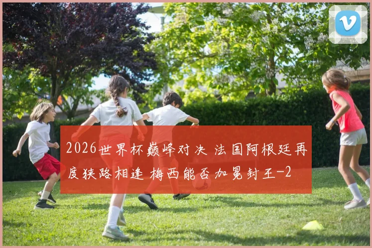 2026世界杯巅峰对决 法国阿根廷再度狭路相逢 梅西能否加冕封王