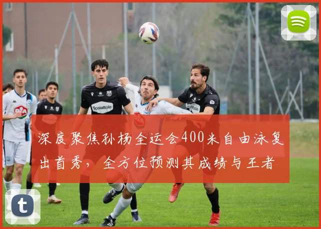 深度聚焦孙杨全运会400米自由泳复出首秀，全方位预测其成绩与王者归来能否重塑辉煌