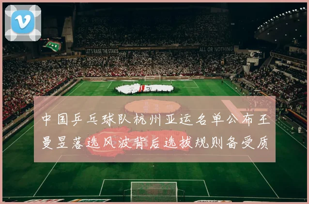 中国乒乓球队杭州亚运名单公布王曼昱落选风波背后选拔规则备受质疑