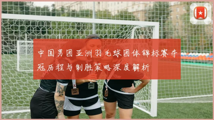 中国男团亚洲羽毛球团体锦标赛夺冠历程与制胜策略深度解析