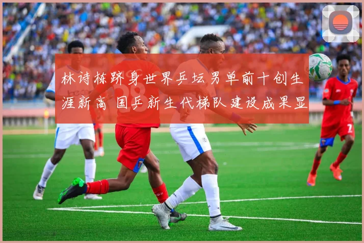林诗栋跻身世界乒坛男单前十创生涯新高 国乒新生代梯队建设成果显著已露峥嵘
