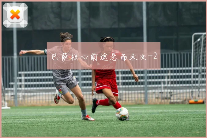 巴萨核心前途悬而未决