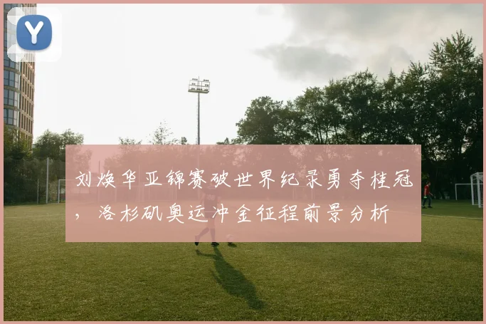 刘焕华亚锦赛破世界纪录勇夺桂冠，洛杉矶奥运冲金征程前景分析